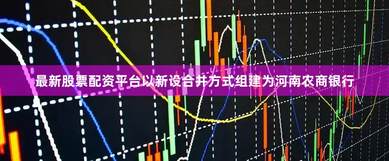 最新股票配资平台以新设合并方式组建为河南农商银行