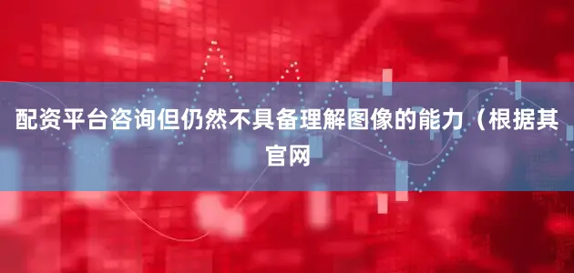 配资平台咨询但仍然不具备理解图像的能力（根据其官网