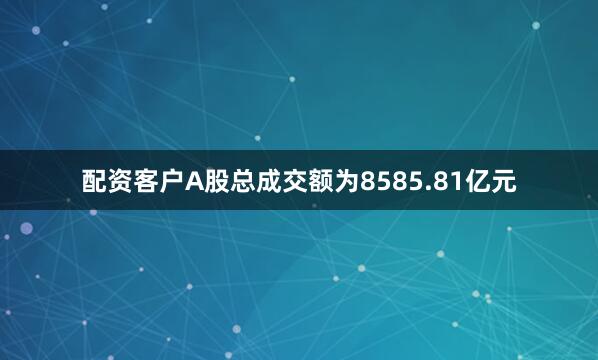 配资客户A股总成交额为8585.81亿元