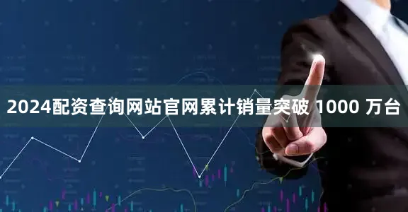 2024配资查询网站官网累计销量突破 1000 万台
